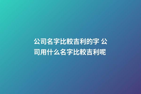 公司名字比較吉利的字 公司用什么名字比較吉利呢-第1張-公司起名-玄機派
